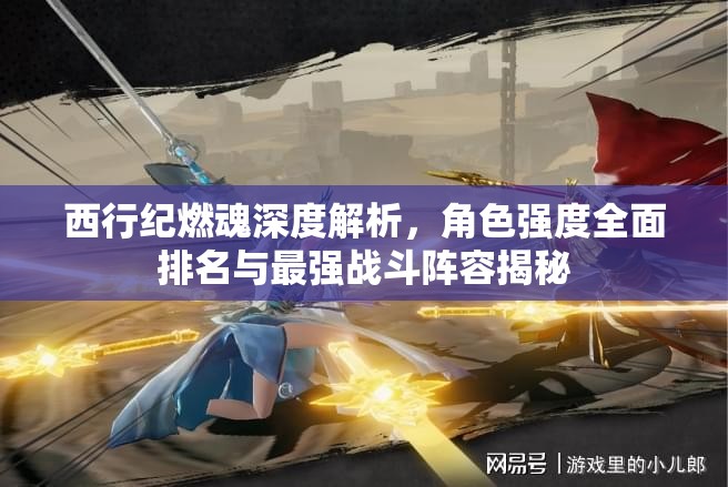 西行纪燃魂深度解析，角色强度全面排名与最强战斗阵容揭秘