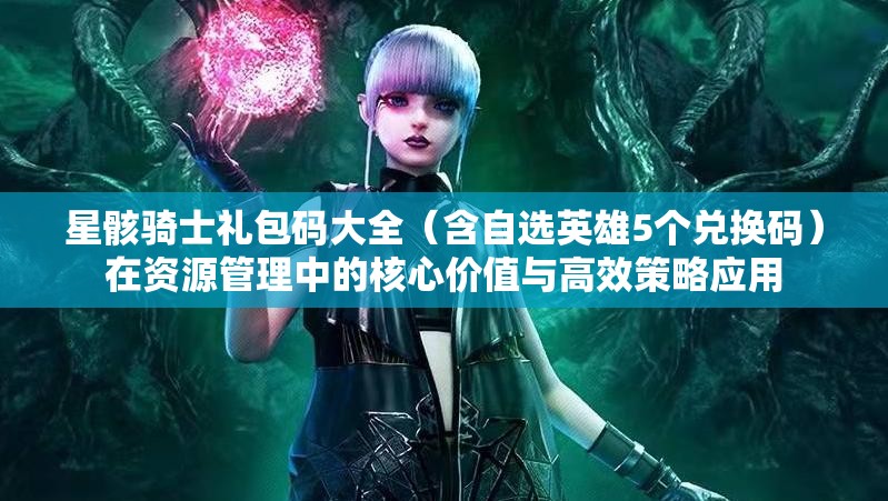 星骸骑士礼包码大全（含自选英雄5个兑换码）在资源管理中的核心价值与高效策略应用