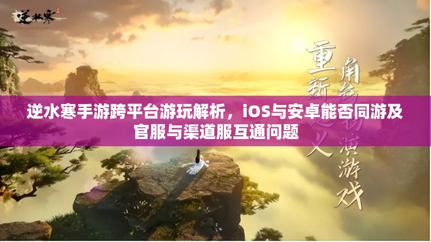 逆水寒手游跨平台游玩解析，iOS与安卓能否同游及官服与渠道服互通问题