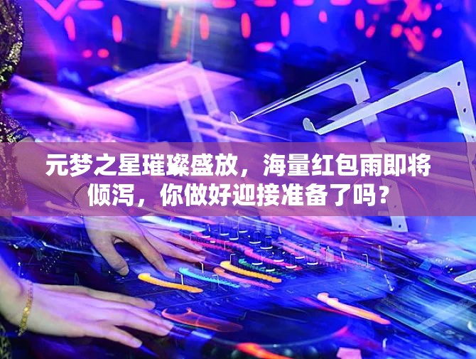 元梦之星璀璨盛放，海量红包雨即将倾泻，你做好迎接准备了吗？