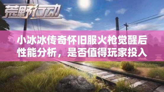 小冰冰传奇怀旧服火枪觉醒后性能分析，是否值得玩家投入资源进行培养？