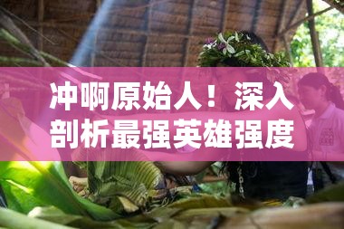 冲啊原始人！深入剖析最强英雄强度榜单，揭秘真正的部落之星花落谁家？