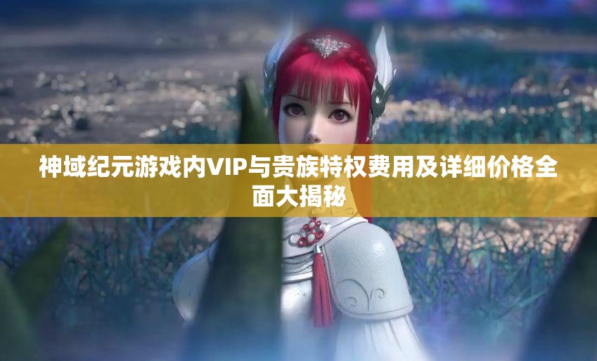 神域纪元游戏内VIP与贵族特权费用及详细价格全面大揭秘