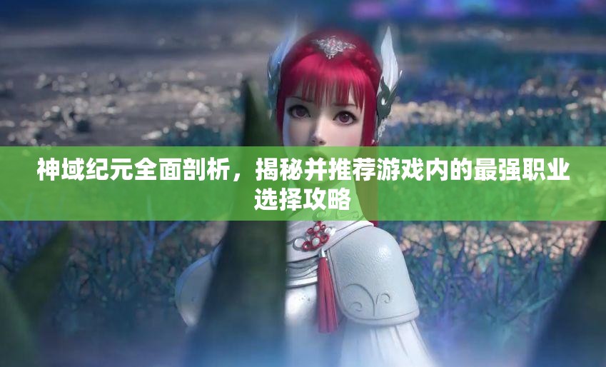 神域纪元全面剖析，揭秘并推荐游戏内的最强职业选择攻略