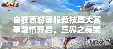 自在西游国服竞技盛大赛事激情开启，三界之巅荣耀宝座等你来征服登顶！
