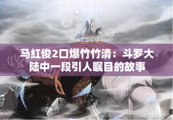 马红俊2口爆竹竹清：斗罗大陆中一段引人瞩目的故事