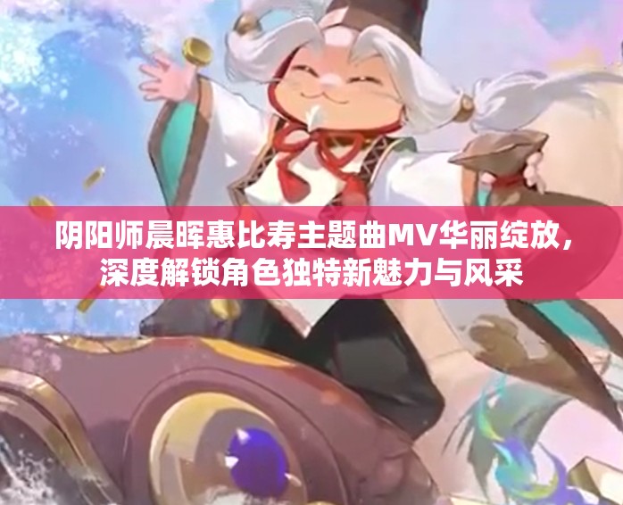 阴阳师晨晖惠比寿主题曲MV华丽绽放，深度解锁角色独特新魅力与风采