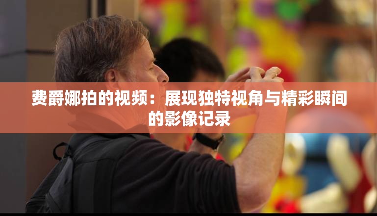 费爵娜拍的视频：展现独特视角与精彩瞬间的影像记录