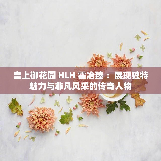 皇上御花园 HLH 霍冶臻 ：展现独特魅力与非凡风采的传奇人物