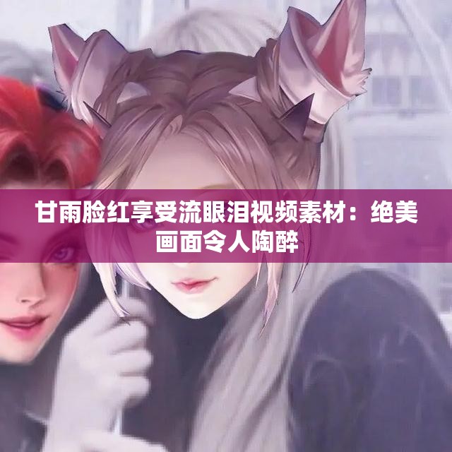 甘雨脸红享受流眼泪视频素材：绝美画面令人陶醉