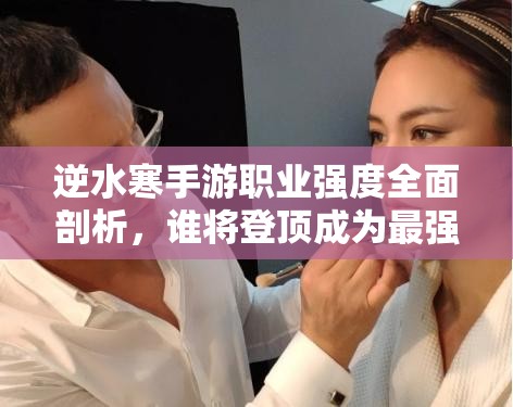 逆水寒手游职业强度全面剖析，谁将登顶成为最强王者之巅？