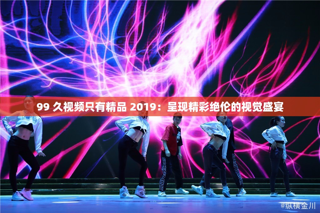 99 久视频只有精品 2019：呈现精彩绝伦的视觉盛宴