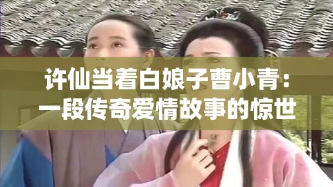 许仙当着白娘子曹小青：一段传奇爱情故事的惊世演绎