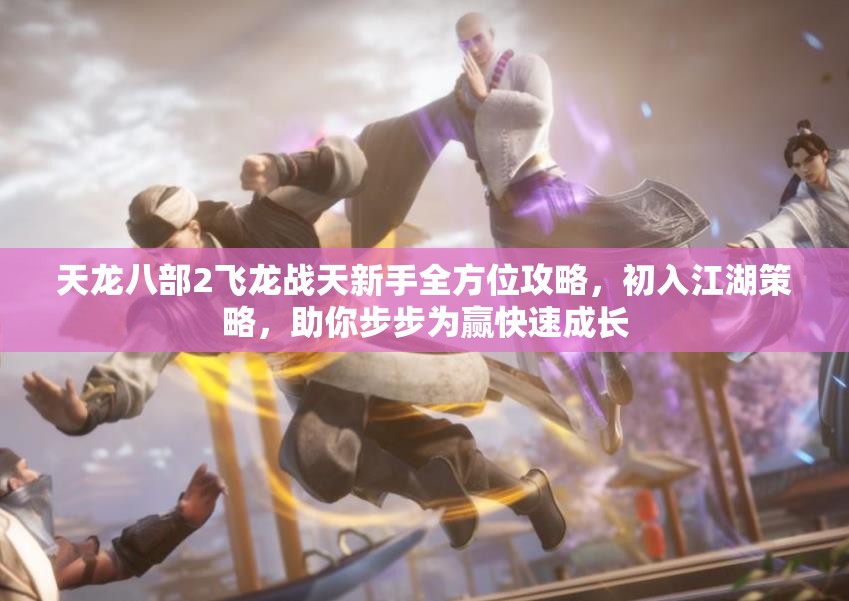 天龙八部2飞龙战天新手全方位攻略，初入江湖策略，助你步步为赢快速成长