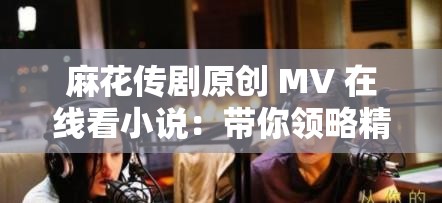 麻花传剧原创 MV 在线看小说：带你领略精彩的剧情世界