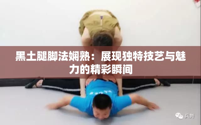 黑土腿脚法娴熟：展现独特技艺与魅力的精彩瞬间