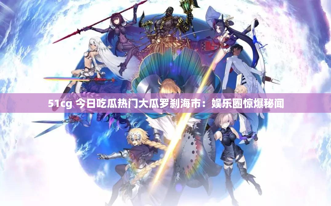 51cg 今日吃瓜热门大瓜罗刹海市：娱乐圈惊爆秘闻