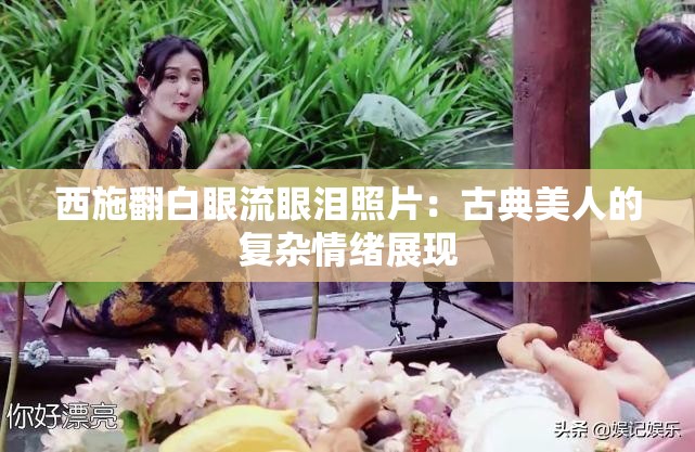 西施翻白眼流眼泪照片：古典美人的复杂情绪展现