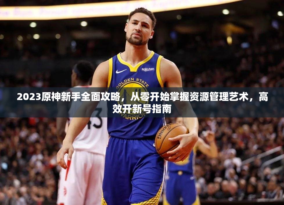2023原神新手全面攻略，从零开始掌握资源管理艺术，高效开新号指南
