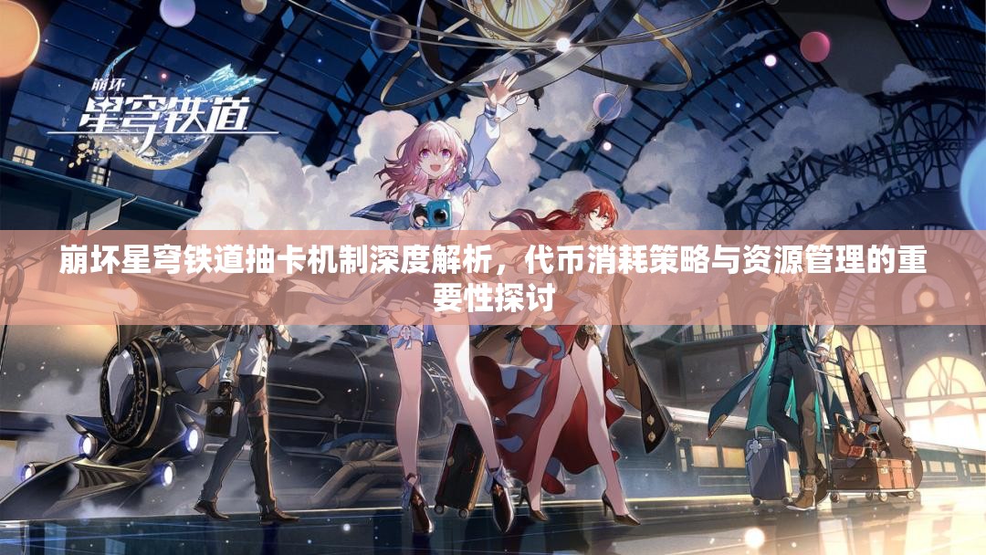 崩坏星穹铁道抽卡机制深度解析，代币消耗策略与资源管理的重要性探讨