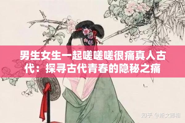 男生女生一起嗟嗟嗟很痛真人古代：探寻古代青春的隐秘之痛