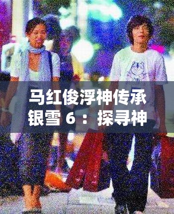 马红俊浮神传承银雪 6 ：探寻神秘力量背后的传奇故事
