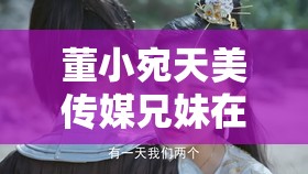 董小宛天美传媒兄妹在干嘛：探寻背后的故事与秘密