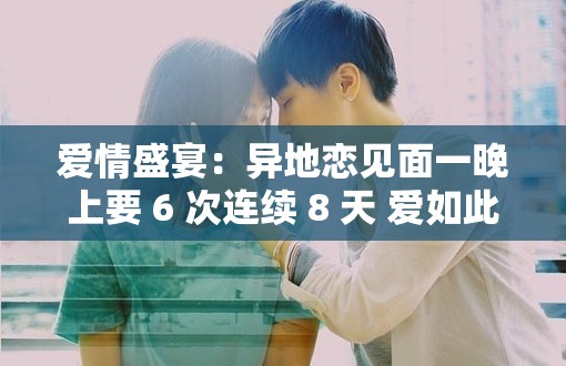 爱情盛宴：异地恋见面一晚上要 6 次连续 8 天 爱如此炽热难舍