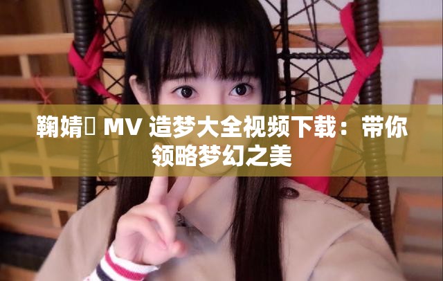 鞠婧祎 MV 造梦大全视频下载：带你领略梦幻之美