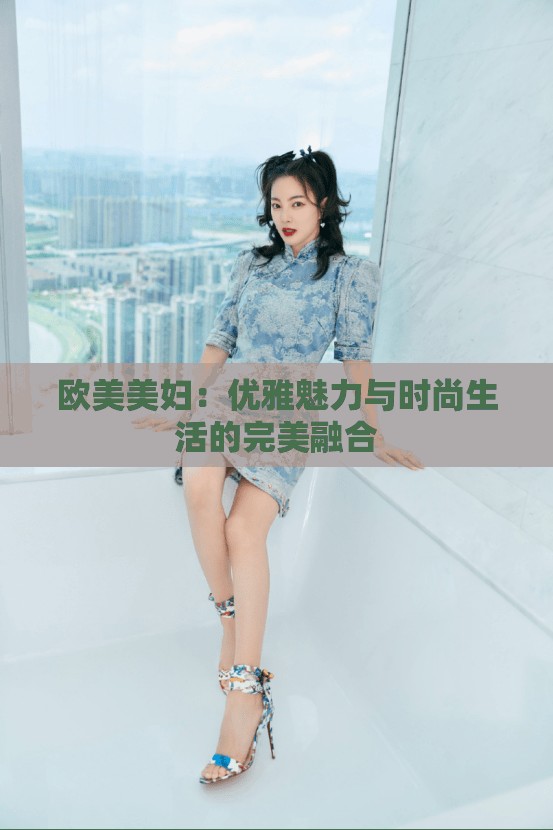 欧美美妇：优雅魅力与时尚生活的完美融合
