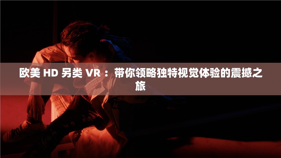 欧美 HD 另类 VR ：带你领略独特视觉体验的震撼之旅