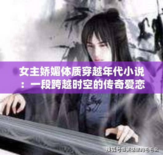 女主娇媚体质穿越年代小说：一段跨越时空的传奇爱恋之旅