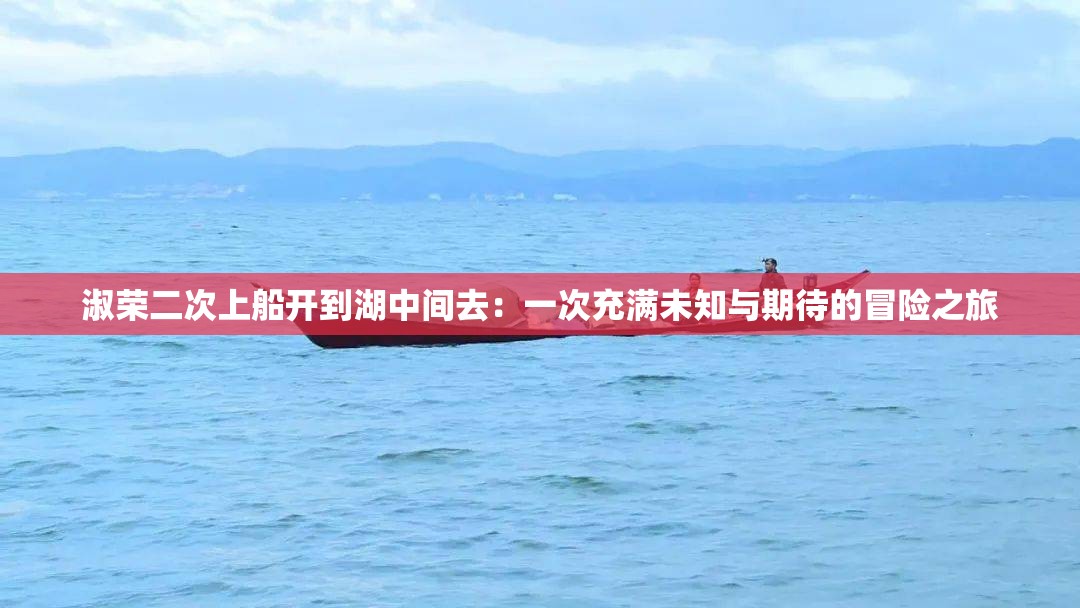 淑荣二次上船开到湖中间去：一次充满未知与期待的冒险之旅