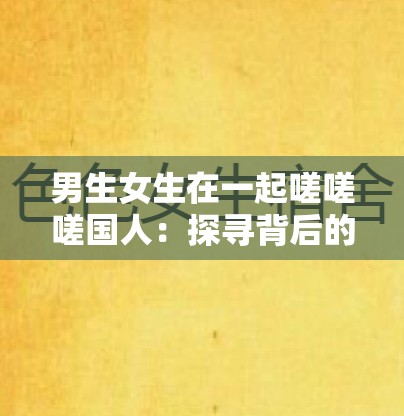 男生女生在一起嗟嗟嗟国人：探寻背后的情感故事与成长经历
