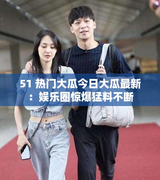 51 热门大瓜今日大瓜最新：娱乐圈惊爆猛料不断