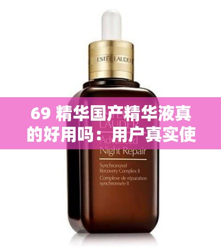 69 精华国产精华液真的好用吗：用户真实使用评价