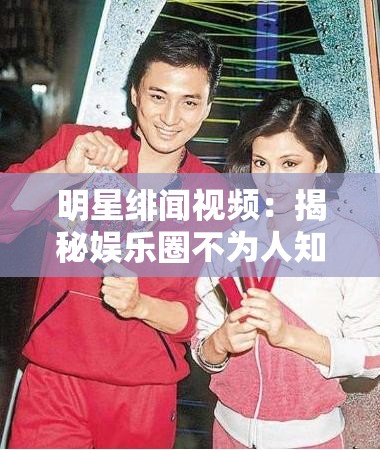 明星绯闻视频：揭秘娱乐圈不为人知的情感纠葛秘闻