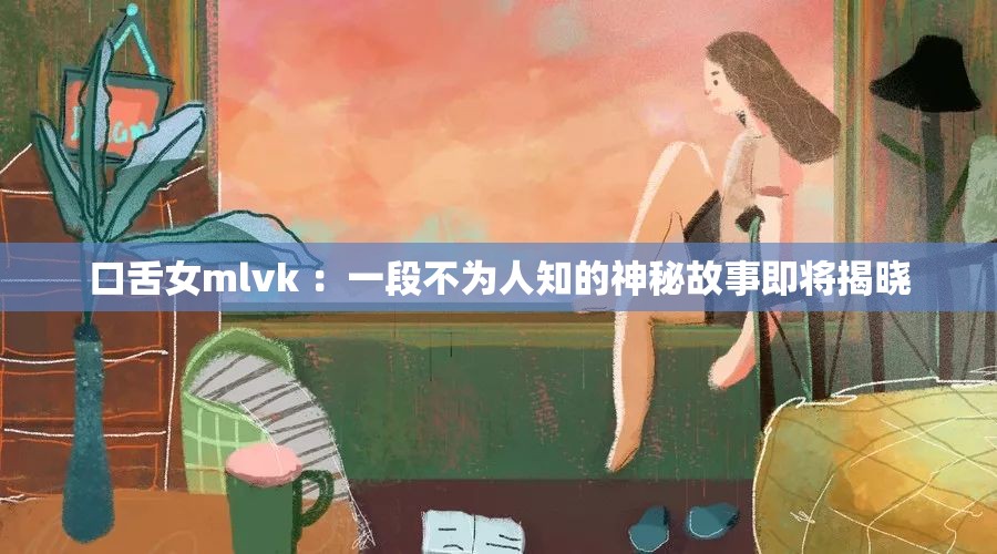 口舌女mlvk ：一段不为人知的神秘故事即将揭晓