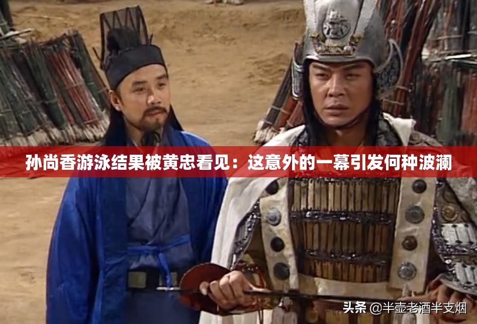 孙尚香游泳结果被黄忠看见：这意外的一幕引发何种波澜