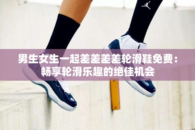 男生女生一起差差差差轮滑鞋免费：畅享轮滑乐趣的绝佳机会