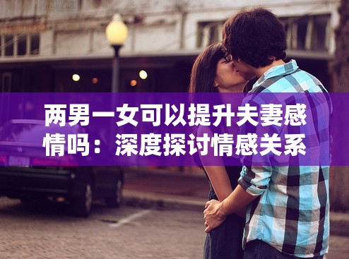 两男一女可以提升夫妻感情吗：深度探讨情感关系之谜