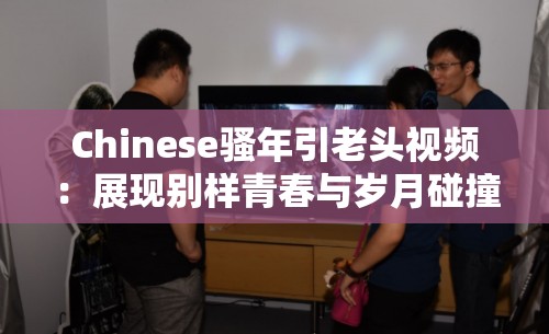 Chinese骚年引老头视频：展现别样青春与岁月碰撞