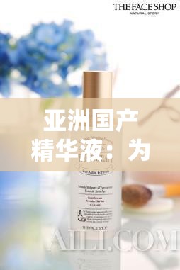 亚洲国产精华液：为肌肤注入天然活力的卓越之选