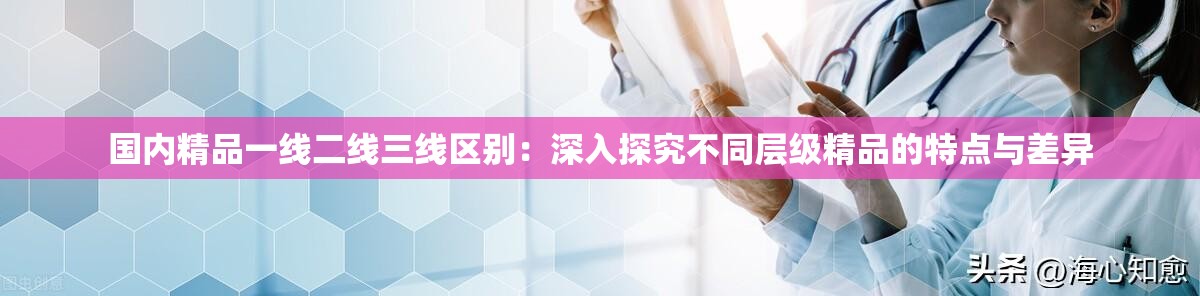 国内精品一线二线三线区别：深入探究不同层级精品的特点与差异