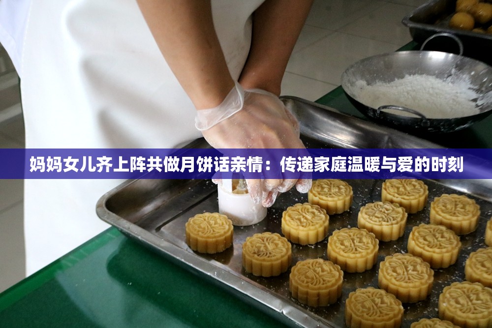 妈妈女儿齐上阵共做月饼话亲情：传递家庭温暖与爱的时刻