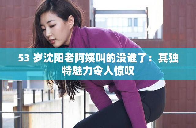 53 岁沈阳老阿姨叫的没谁了：其独特魅力令人惊叹