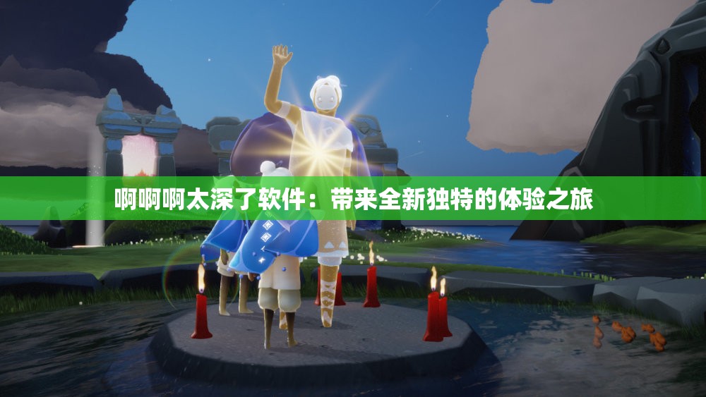 啊啊啊太深了软件：带来全新独特的体验之旅