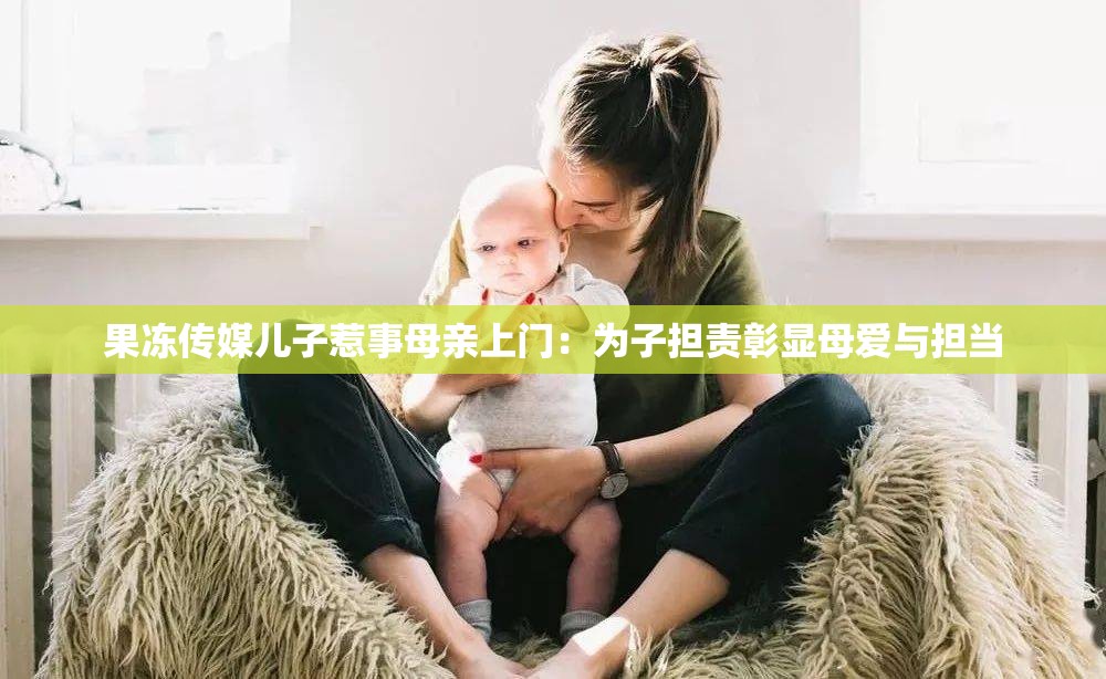 果冻传媒儿子惹事母亲上门：为子担责彰显母爱与担当