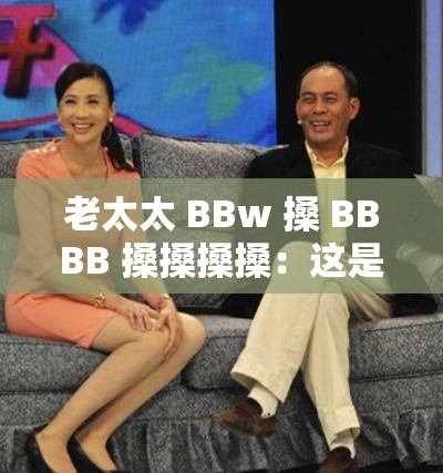 老太太 BBw 搡 BBBB 搡搡搡搡：这是一段令人迷惑的表述