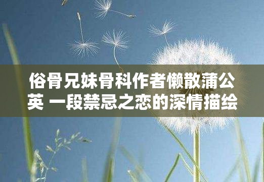 俗骨兄妹骨科作者懒散蒲公英 一段禁忌之恋的深情描绘